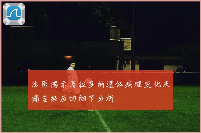 法医揭示马拉多纳遗体病理变化及痛苦经历的细节分析