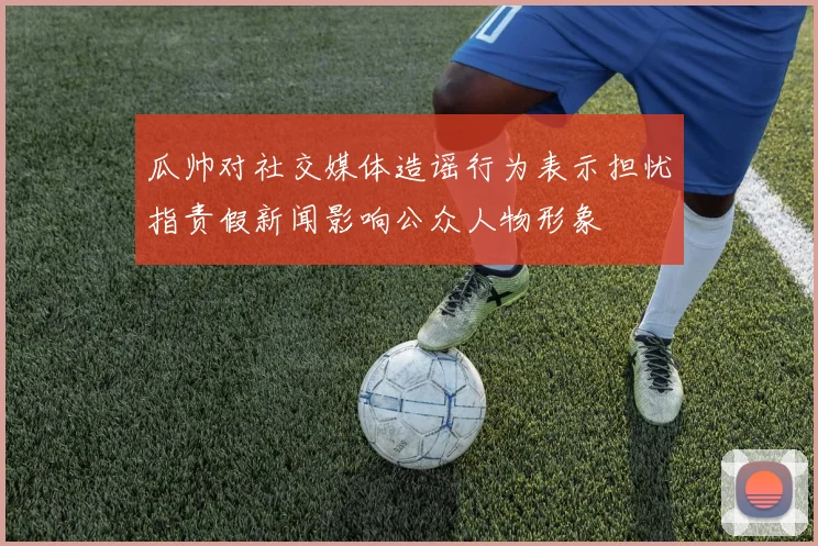 瓜帅对社交媒体造谣行为表示担忧指责假新闻影响公众人物形象