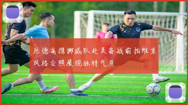 厄德高携挪威队赴美备战前拍维京风格合照展现独特气质