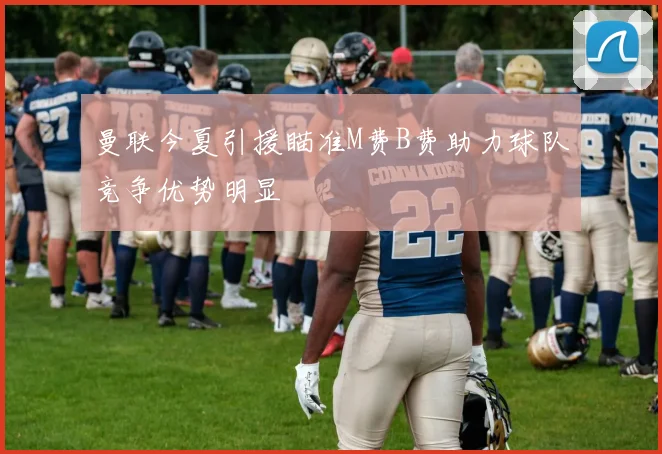 曼联今夏引援瞄准M费B费助力球队竞争优势明显