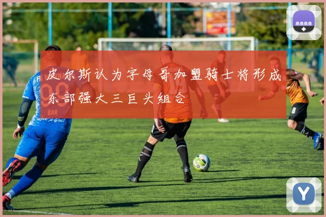 皮尔斯认为字母哥加盟骑士将形成东部强大三巨头组合