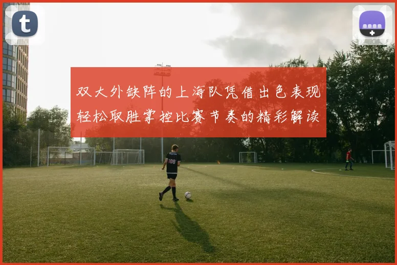 双大外缺阵的上海队凭借出色表现轻松取胜掌控比赛节奏的精彩解读