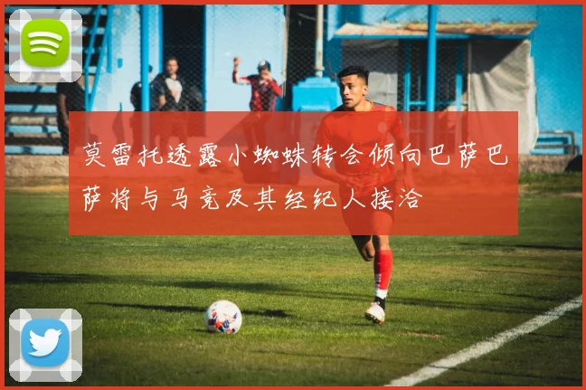 莫雷托透露小蜘蛛转会倾向巴萨巴萨将与马竞及其经纪人接洽