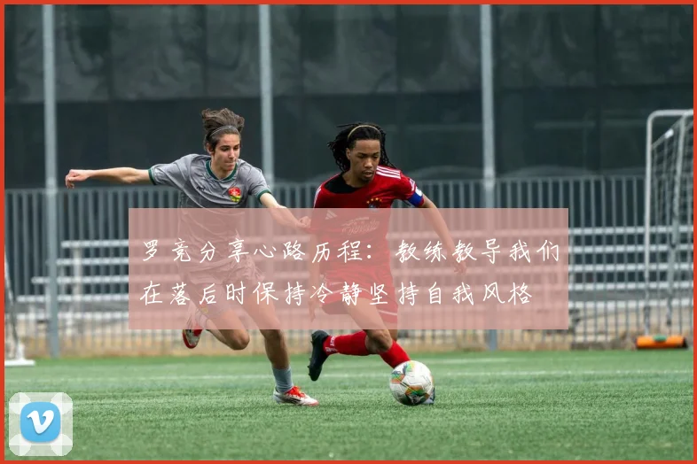 罗竞分享心路历程：教练教导我们在落后时保持冷静坚持自我风格