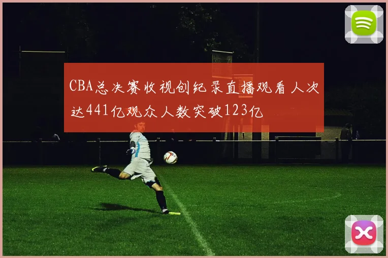 CBA总决赛收视创纪录直播观看人次达441亿观众人数突破123亿