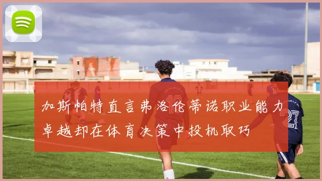 加斯帕特直言弗洛伦蒂诺职业能力卓越却在体育决策中投机取巧