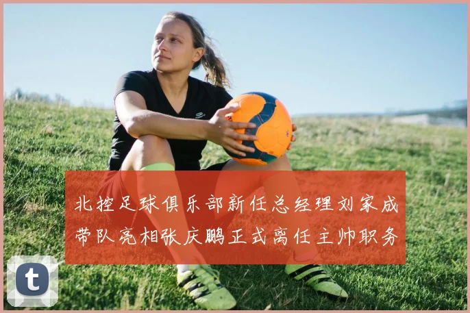 北控足球俱乐部新任总经理刘家成带队亮相张庆鹏正式离任主帅职务